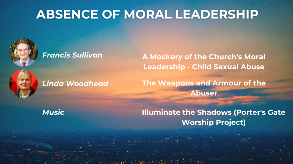 ABSENCE OF MORAL LEADERSHIP A Mockery of the Church's Moral Leadership: child sexual abuse - Francis Sullivan The Weapons and Armour of the Abuser: Abuse in religious contexts and the intersections of power - Linda Woodhead Music: The Porter's Gate Worship Project, 'Illuminate the Shadows'