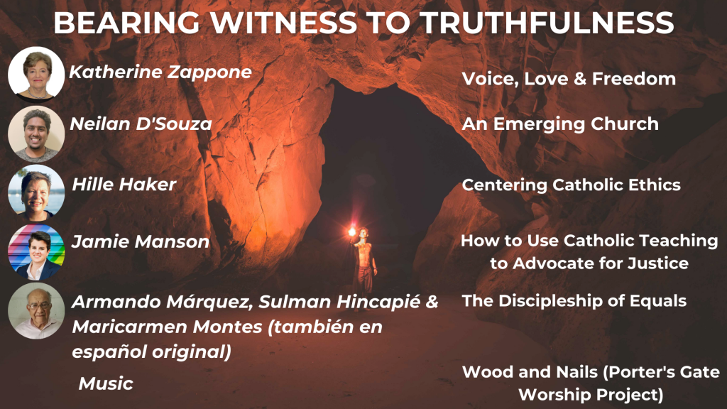 BEARING WITNESS TO TRUTHFULNESS Katherine Zappone: Voice, Love & Freedom Neilan D'Souza: An Emerging Church Hille Haker: Centering Catholic Ethics Jamie Manson: How to Use Catholic Teaching to Advocate for Justice Armando Márquez, Sulman Hincapié & Maricarmen Montes (también en español original): The Discipleship of Equals Music: Wood and Nails (Porter's Gate Worship Project)