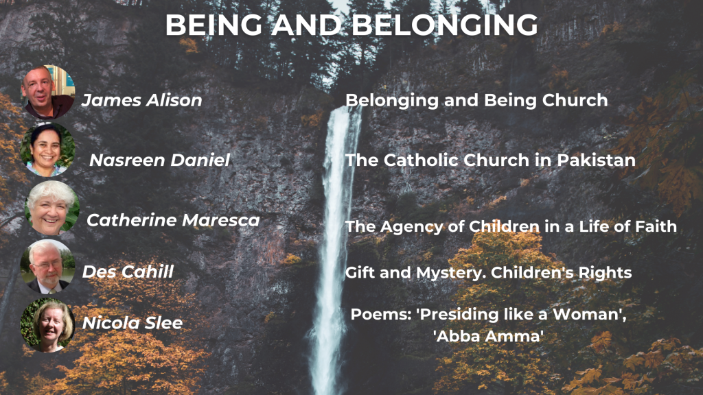 BEING AND BELONGING Belonging and Being Church - James Alison Belonging and Being Church - James Alison The Agency of Children in a Life of Faith - Catherine Maresca Gift and Mystery: Children's Rights and Developing a Theology of the Child - Des Cahill Presiding like a Woman and other powers - Nicola Slee Music: The Porter's Gate Worship Project, 'Every Mother, Every Father'
