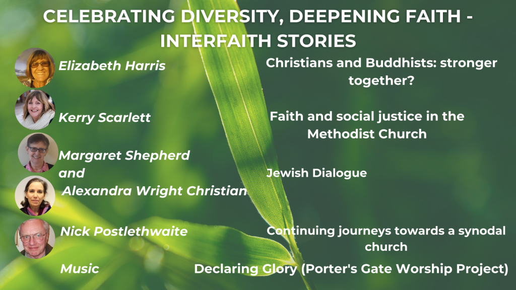 CELEBRATING DIVERSITY, DEEPENING FAITH, INTERFAITH STORIES Christians and Buddhists: stronger together? - Elizabeth Harris Christian-Jewish Dialogue - Margaret Shepherd and Alexandra Wright Continuing Journeys towards a synodal Church - Nicholas Postlethwaite Music: The Porter's Gate Worship Project, 'Declaring Glory'