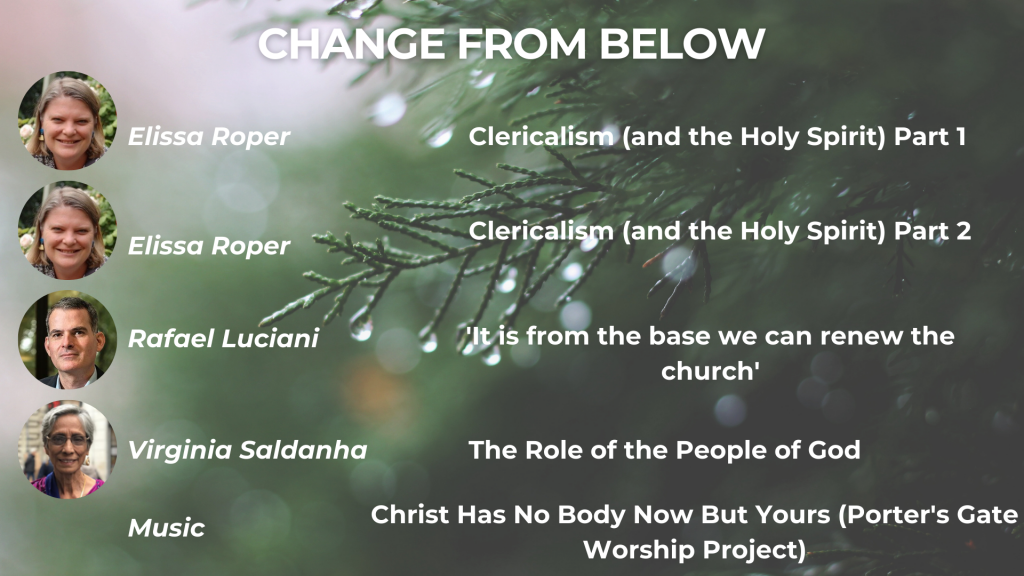 CHANGE FROM BELOW Clericalism (and the Holy Spirit) Part 1 - Elissa Roper Clericalism (and the Holy Spirit) Part 2 - Elissa Roper It is from the base we can renew the Church - Rafael Luciani The Role of the People of God in the leadership and governance of the synodal Church - Virginia Saldanha Music: The Porter's Gate Worship Project, 'Christ Has No Body Now But Yours' 26:42 - Clericalism (and the Holy Spirit) Part 2 - Elissa Roper 40:40 - It is from the base we can renew the Church - Rafael Luciani 1:11:05 - The Role of the People of God in the leadership and governance of the synodal Church - Virginia Saldanha