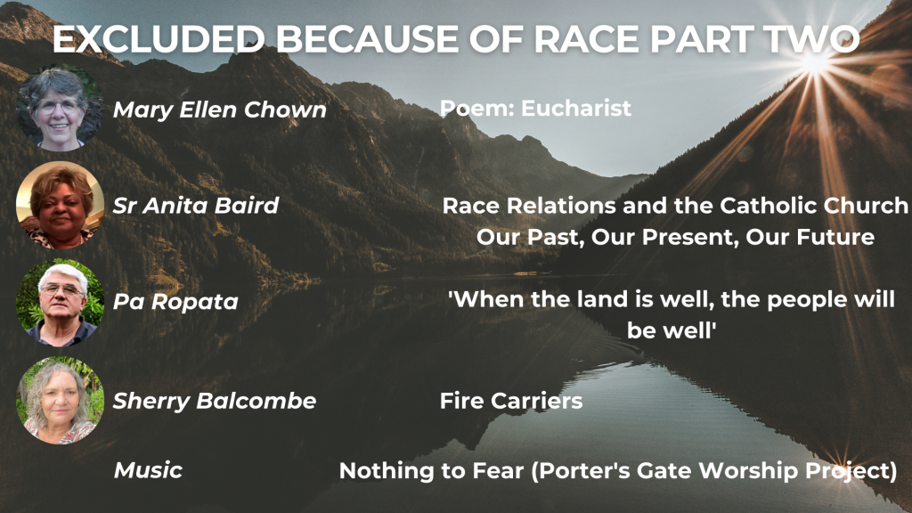EXCLUDED BECAUSE OF RACE PART TWO Grace Drifts In: Eucharist - Mary Ellen Chown When the land is well, the people will be well - Pa Ropata Fire Carriers and the Aboriginal Catholic Ministry in Australia - Sherry Balcombe Music: The Porter's Gate Worship Project, 'Nothing to Fear'
