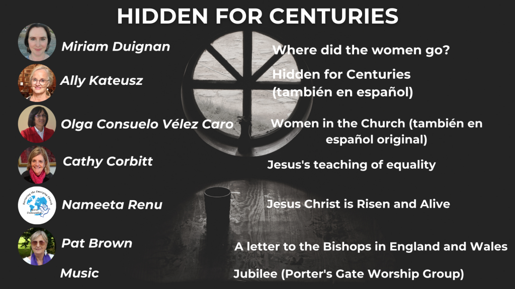 HIDDEN FOR CENTURIES Where did the women go? - Miriam Duignan Hidden for Centuries: Women Priests in Early Christian Art - Ally Kateusz Women in the Church - Olga Consuelo Vélez Caro Jesus's teaching of equality - Cathy Corbitt Jesus Christ is Risen and Alive so hasn't the In Persona Christi motif been stretched too far? - Nameeta Renu A letter to the Bishops in England and Wales from Catholic Women's Ordination - Pat Brown Music: The Porter's Gate Worship Project, 'Bring in the Year of Jubilee'
