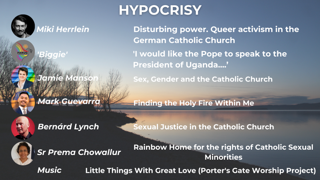 HYPOCRISY Miki Herrlein: Disturbing power. Queer activism in the German Catholic Church 'Biggie': 'I would like the Pope to speak to the President of Uganda...' Jamie Manson: Sex, Gender and the Catholic Church Mark Guevarra: Finding the Holy Fire Within Me Bernárd Lynch: Sexual Justice in the Catholic Church Sr Prema Chowallur: Rainbow Home for the Rights of Catholic Sexual Minorities Music: Little Things with Great Love (Porter's Gate Worship Project)