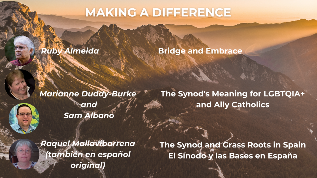 MAKING A DIFFERENCE Bridge and Embrace - Ruby Almeida The Synod's Meaning for LGBTQIA+ and ally Catholics - Sam Albano and Marianne Duddy-Burke The Synod and the Grass Roots: Base communities in Spain/El Sínodo y las Bases en España - Raquel Mallavibarrena (también en español original)