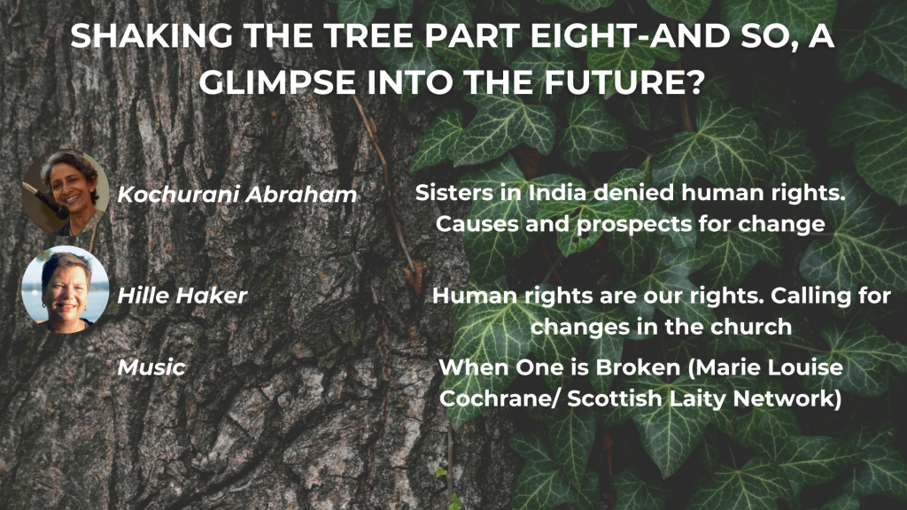 SHAKING THE TREE PART EIGHT - AND SO, A GLIMPSE INTO THE FUTURE? Kochurani Abraham: Sister in India denied human rights. Causes and prospects for change Hille Haker: Human rights are our rights. Calling for changes in the church Music: When One is Broken (Marie Louise Cochrane/Scottish Laity Network)