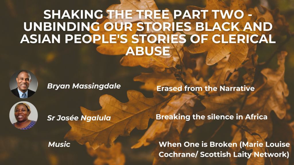 SHAKING THE TREE PART TWO - UNBINDING OUR STORIES NLACK AND ASIAN PEOPLE'S STORIES OF CLERICAL ABUSE Bryan Massingdale: Erased from the Narrative Sr Josée Ngalula: Breaking the silence in Africa Music: When One is Broken (Maria Louise Cochrane/Scottish Laity Network)
