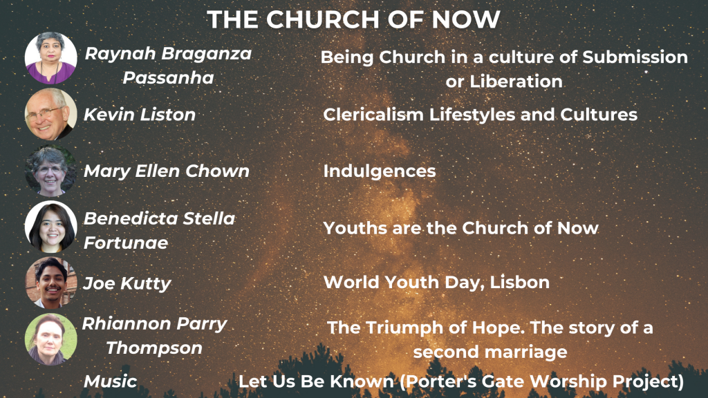 THE CHURCH OF NOW Being Church in the culture of Submission or Liberation - Raynah Braganza Passanha Clericalism: Lifestyles and Cultures - Kevin Liston Youths are the Church of Now - Benedicta Stella Fortunae World Youth Day Lisbon - Joe Kutty The Triumph of Hope: the story of a second marriage - Rhiannon Parry Thompson Music: The Porter's Gate Worship Project, 'Let Us Be Known'