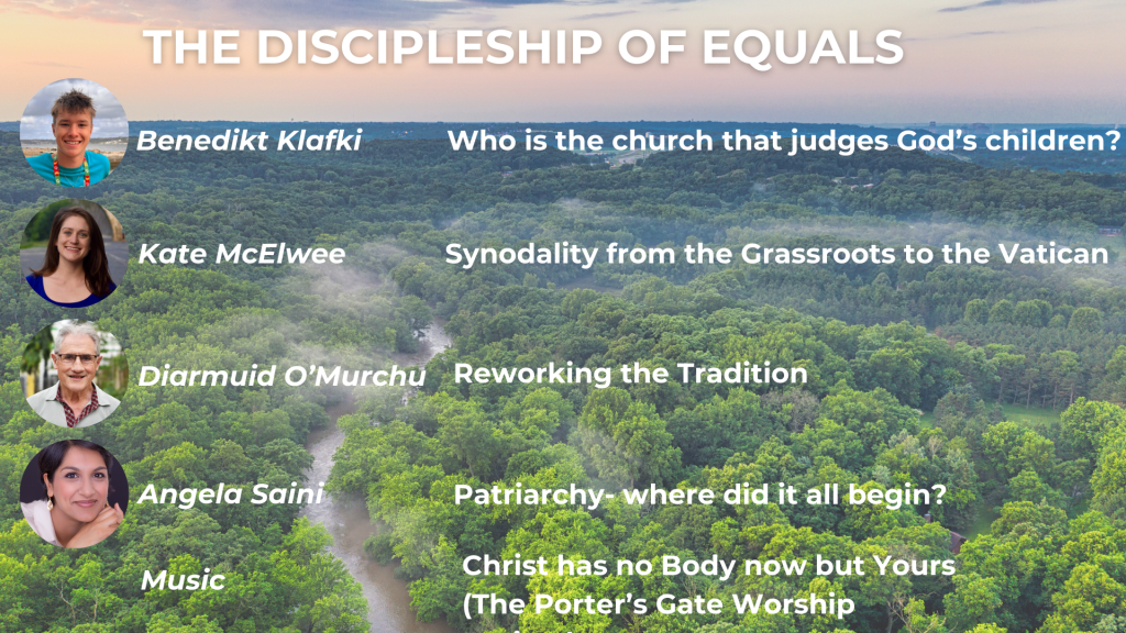 THE DISCIPLESHIP OF EQUALS Benedikt Klafki: Who is the church that judges God's children? Kate McElwee: Synodality from the Grassroots to the Vatican Diarmuid O'Murchu: Reworking the Tradition Angela Saini: Patriarchy - where did it all begin? Music: Christ has no Body now but Yours [The Porter's Gate Worship Project]