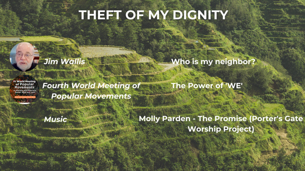 THEFT OF MY DIGNITY Who is my Neighbor? - Jim Wallis (recorded July 2020) The Power of 'WE' - Fourth World Meeting of Popular Movements Music: The Porter's Gate Worship Project, 'Molly Parden's The Promise'
