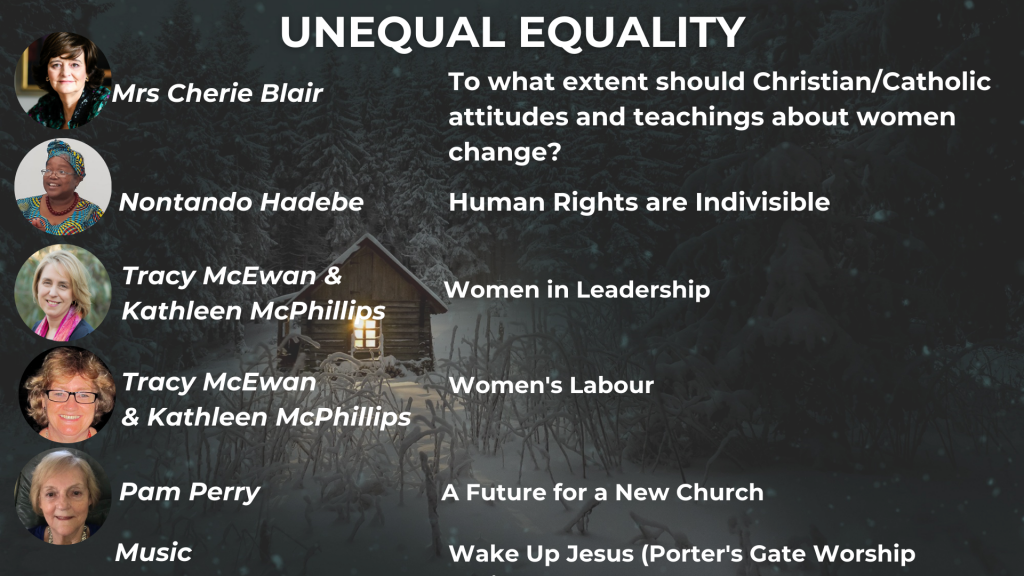 UNEQUAL EQUALITY Mrs Cherie Blair: To what extent should Christian/Catholic attitudes and teachings about women change? Nontando Hadebe: Human Rights are Indivisible Tracy McEwan & Kathleen McPhillips: Women in Leadership Tracy McEwan & Kathleen McPhillips: Women's Labour Pam Perry: A Future for a New Church Music: Wake Up Jesus (Porter's Gate Worship Project)