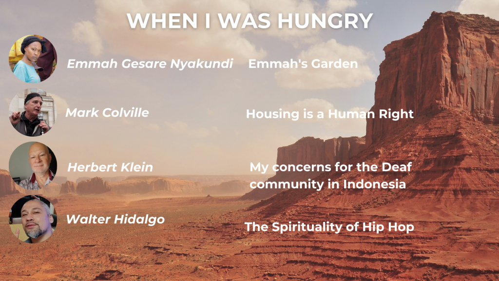 WHEN I WAS HUNGRY Emmah Gesare Nyakundi: Emmah's Garden Mark Colville: Housing is a Human Right Herbert Klein: My concerns for the Deaf community in Indonesia Walter Hidalgo: The Spirituality of Hip Hop