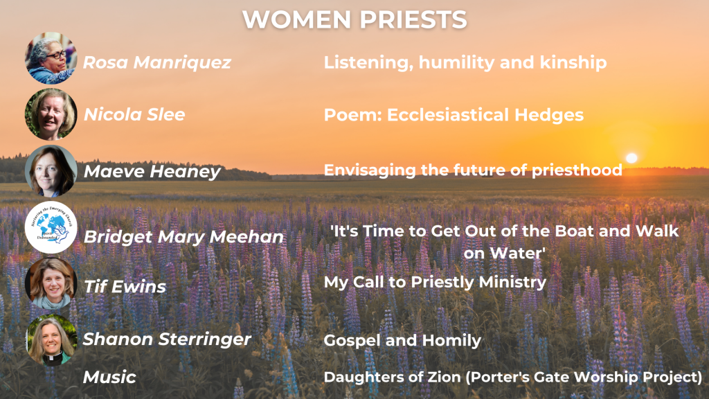 WOMEN PRIESTS Listening, humility and kinship: Justice in the Roman Catholic Church - Rev Rosa Manriquez Presiding like a Woman: Ecclesiastical Hedges - Nicola Slee The Human Faces of Formation: Envisaging the future of priesthood - Maeve Heaney It's Time to Get Out of the Boat and Walk on Water - Bishop Bridget Mary Meehan My Call to Priestly Ministry - Rev Tif Ewins Gospel and Homily: the parable of the sower (Matthew 13: 1-9) - Rev Shanon Sterringer Music: The Porter's Gate Worship Project, 'Daughters of Zion'