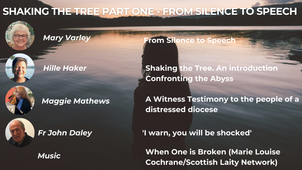 SHAKING THE TREE PART ONE - FROM SILENCE TO SPEECH Mary Varley: From Silence to Speech Hille Haker: Shaking the Tree. An Introduction Hille Haker: Confronting the Abyss Maggie Mathews: A Witness Testimony to the people of a distressed diocese Fr John Daley: 'I warn, you will be shocked' Music: When One is Broken (Marie Louise Cochrane/Scottish Laity Network)